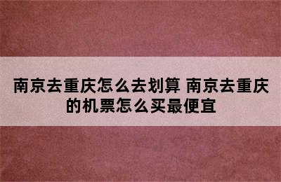 南京去重庆怎么去划算 南京去重庆的机票怎么买最便宜